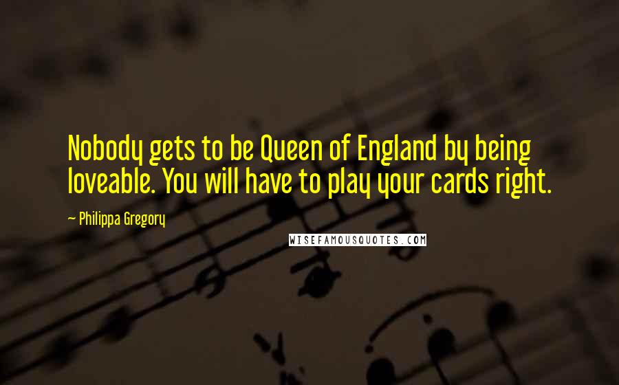 Philippa Gregory Quotes: Nobody gets to be Queen of England by being loveable. You will have to play your cards right.