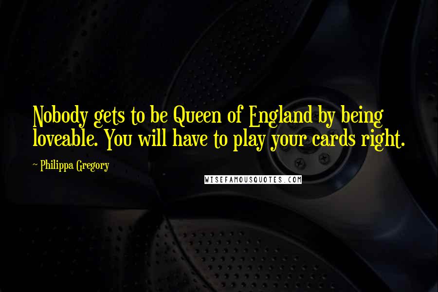 Philippa Gregory Quotes: Nobody gets to be Queen of England by being loveable. You will have to play your cards right.