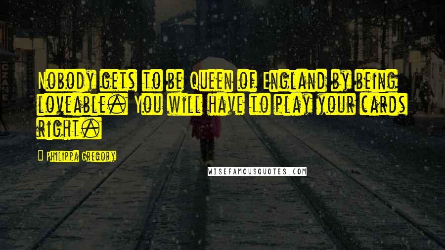 Philippa Gregory Quotes: Nobody gets to be Queen of England by being loveable. You will have to play your cards right.