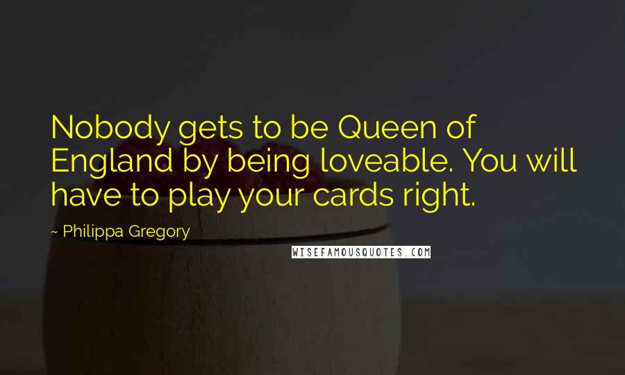 Philippa Gregory Quotes: Nobody gets to be Queen of England by being loveable. You will have to play your cards right.