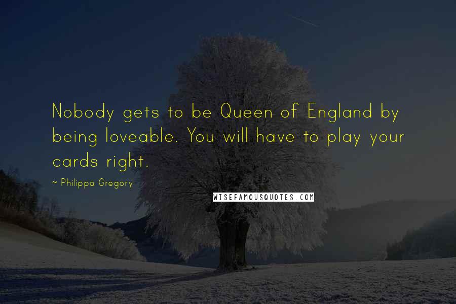 Philippa Gregory Quotes: Nobody gets to be Queen of England by being loveable. You will have to play your cards right.