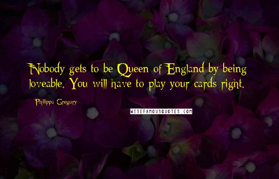 Philippa Gregory Quotes: Nobody gets to be Queen of England by being loveable. You will have to play your cards right.