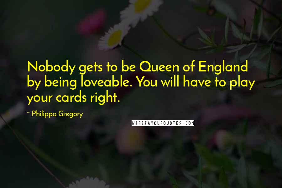 Philippa Gregory Quotes: Nobody gets to be Queen of England by being loveable. You will have to play your cards right.