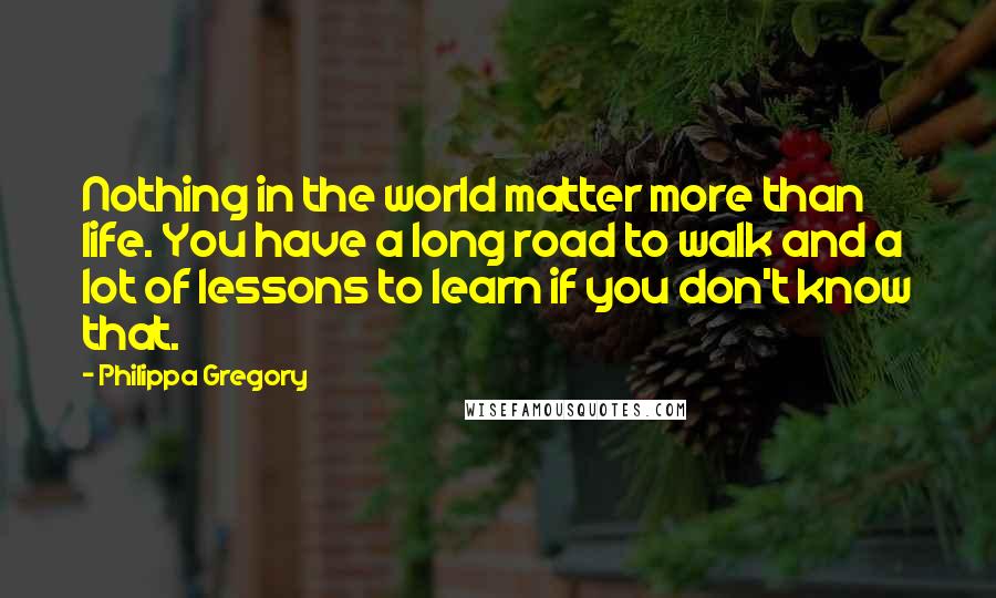 Philippa Gregory Quotes: Nothing in the world matter more than life. You have a long road to walk and a lot of lessons to learn if you don't know that.