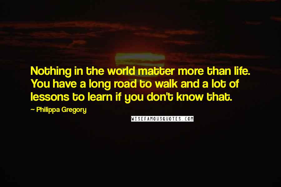 Philippa Gregory Quotes: Nothing in the world matter more than life. You have a long road to walk and a lot of lessons to learn if you don't know that.