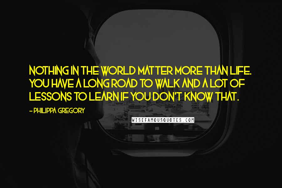 Philippa Gregory Quotes: Nothing in the world matter more than life. You have a long road to walk and a lot of lessons to learn if you don't know that.