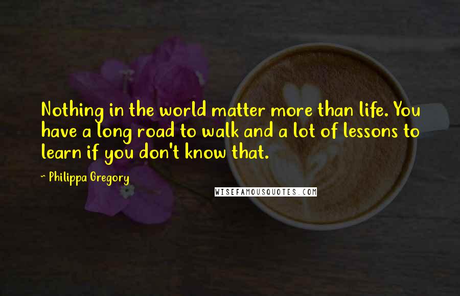 Philippa Gregory Quotes: Nothing in the world matter more than life. You have a long road to walk and a lot of lessons to learn if you don't know that.