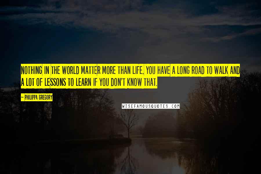 Philippa Gregory Quotes: Nothing in the world matter more than life. You have a long road to walk and a lot of lessons to learn if you don't know that.