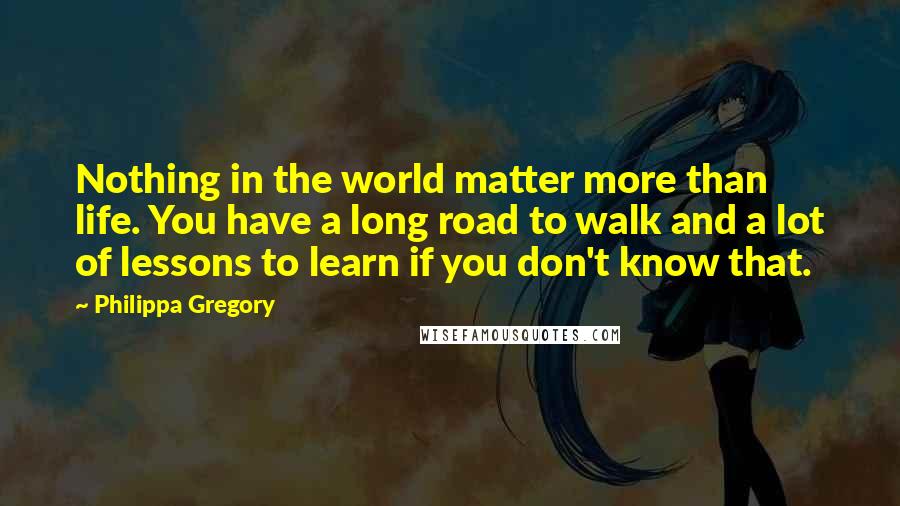 Philippa Gregory Quotes: Nothing in the world matter more than life. You have a long road to walk and a lot of lessons to learn if you don't know that.