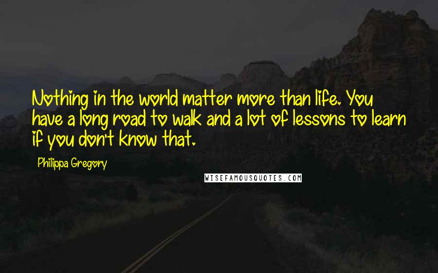 Philippa Gregory Quotes: Nothing in the world matter more than life. You have a long road to walk and a lot of lessons to learn if you don't know that.