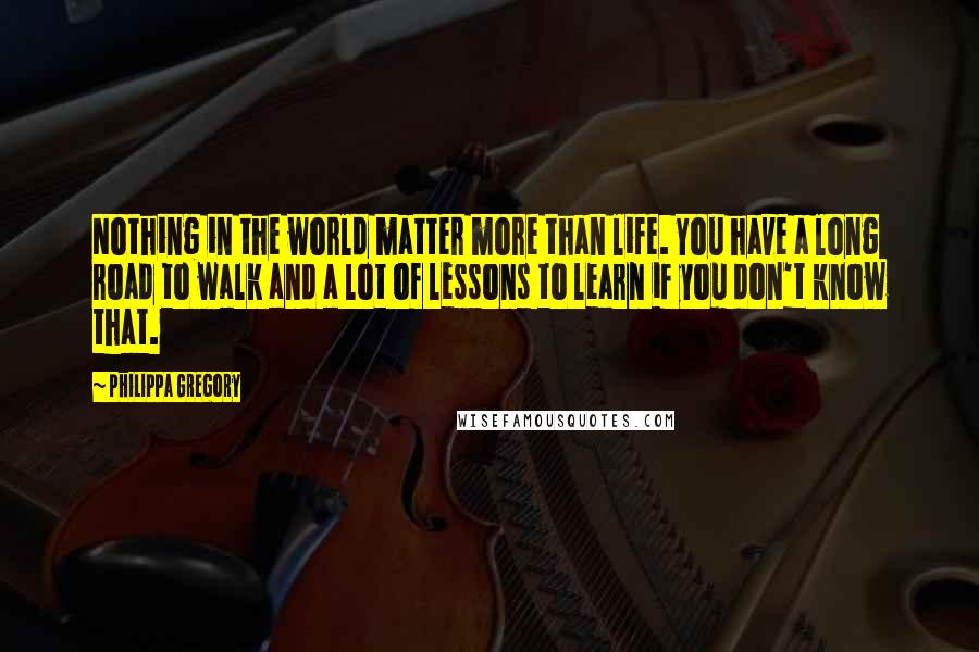 Philippa Gregory Quotes: Nothing in the world matter more than life. You have a long road to walk and a lot of lessons to learn if you don't know that.