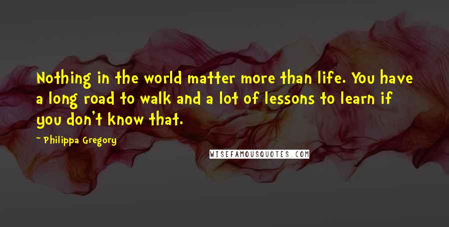 Philippa Gregory Quotes: Nothing in the world matter more than life. You have a long road to walk and a lot of lessons to learn if you don't know that.