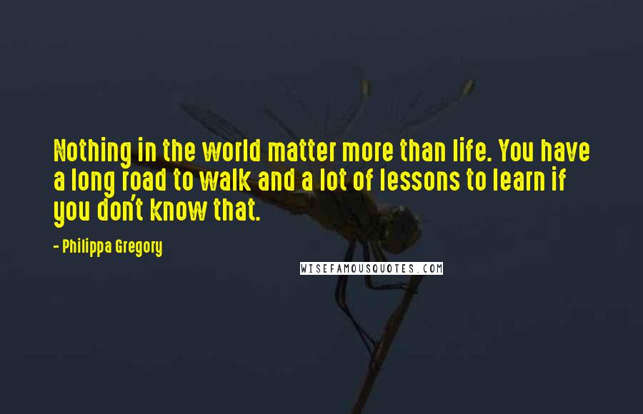 Philippa Gregory Quotes: Nothing in the world matter more than life. You have a long road to walk and a lot of lessons to learn if you don't know that.