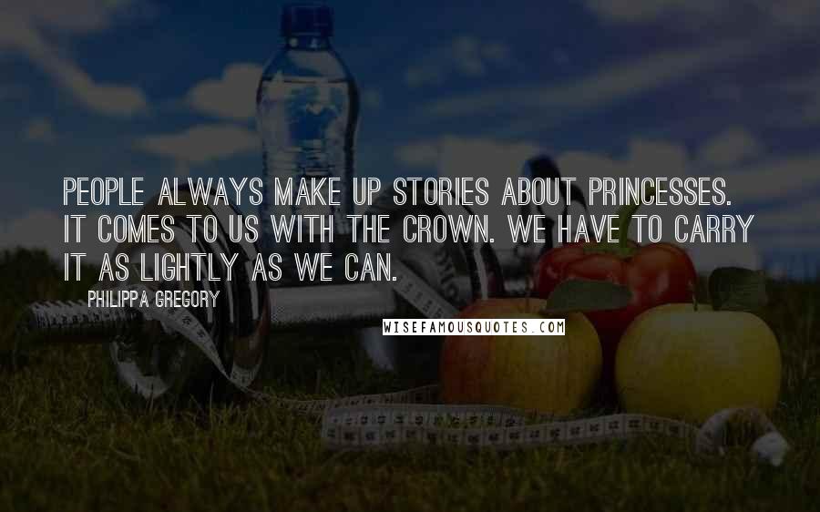 Philippa Gregory Quotes: People always make up stories about princesses. It comes to us with the crown. We have to carry it as lightly as we can.