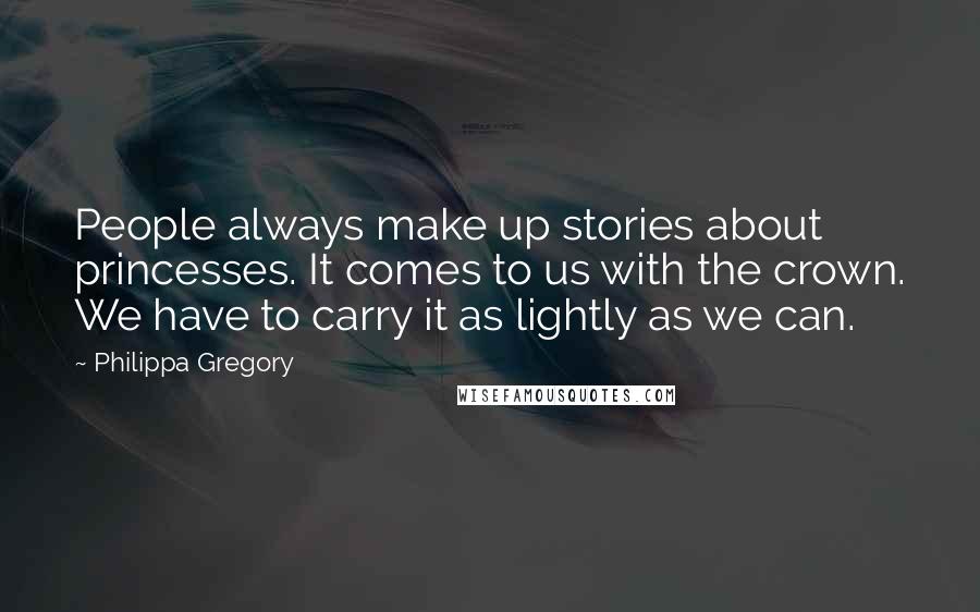 Philippa Gregory Quotes: People always make up stories about princesses. It comes to us with the crown. We have to carry it as lightly as we can.