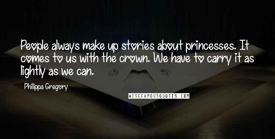 Philippa Gregory Quotes: People always make up stories about princesses. It comes to us with the crown. We have to carry it as lightly as we can.