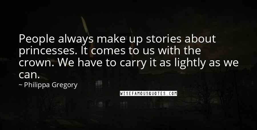 Philippa Gregory Quotes: People always make up stories about princesses. It comes to us with the crown. We have to carry it as lightly as we can.