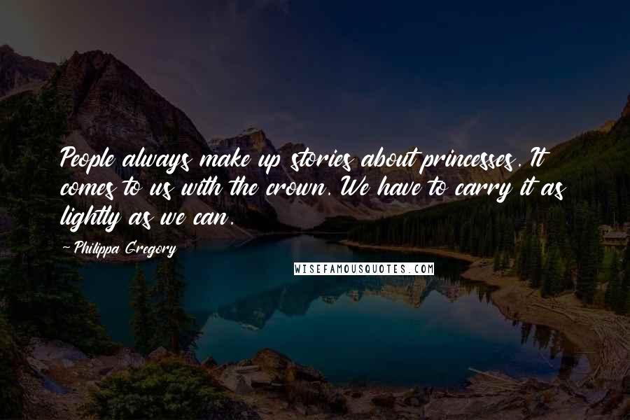 Philippa Gregory Quotes: People always make up stories about princesses. It comes to us with the crown. We have to carry it as lightly as we can.