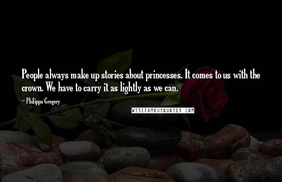 Philippa Gregory Quotes: People always make up stories about princesses. It comes to us with the crown. We have to carry it as lightly as we can.