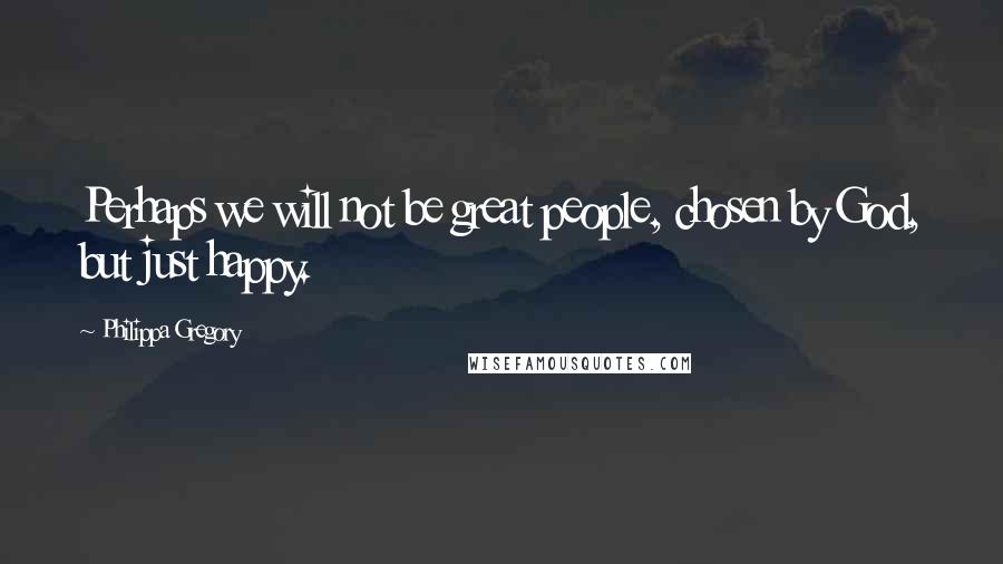 Philippa Gregory Quotes: Perhaps we will not be great people, chosen by God, but just happy.