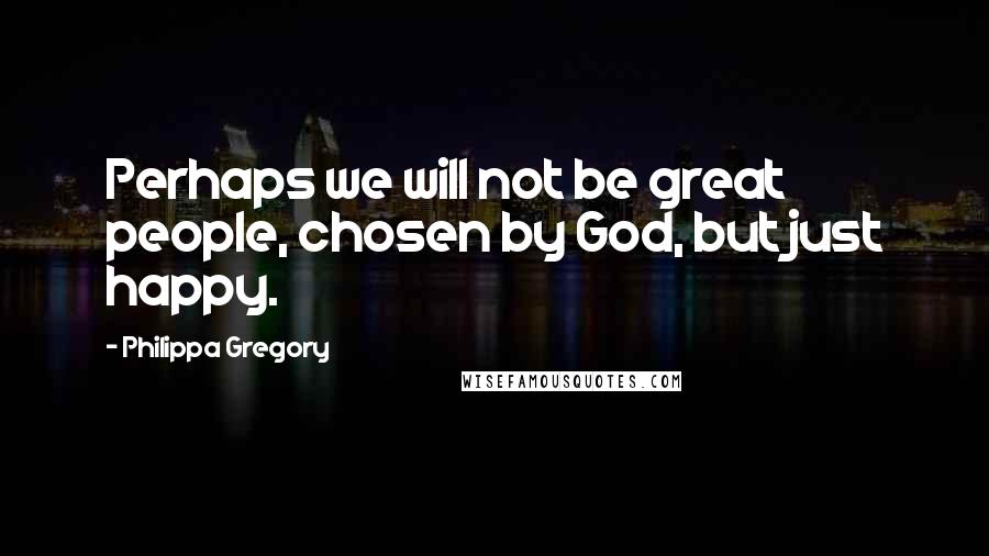 Philippa Gregory Quotes: Perhaps we will not be great people, chosen by God, but just happy.