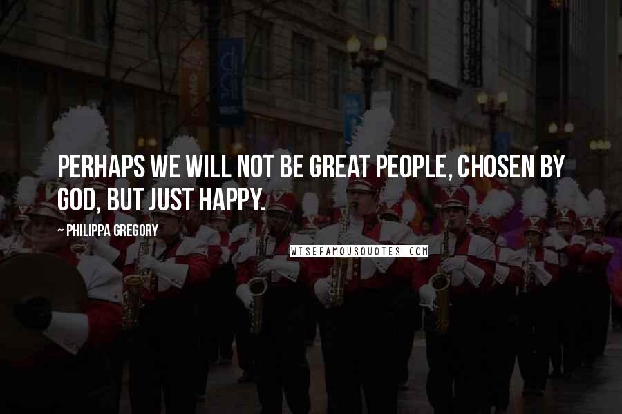 Philippa Gregory Quotes: Perhaps we will not be great people, chosen by God, but just happy.