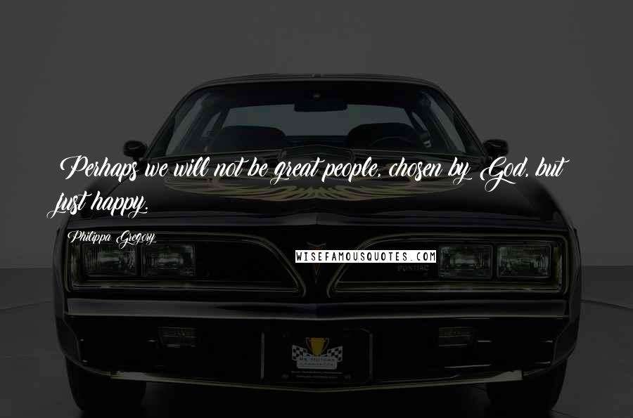 Philippa Gregory Quotes: Perhaps we will not be great people, chosen by God, but just happy.
