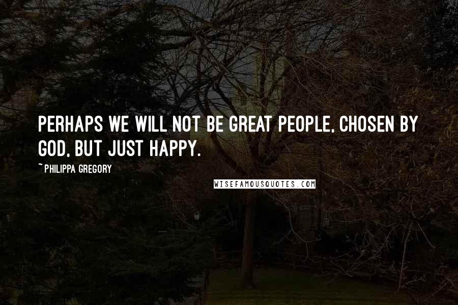 Philippa Gregory Quotes: Perhaps we will not be great people, chosen by God, but just happy.