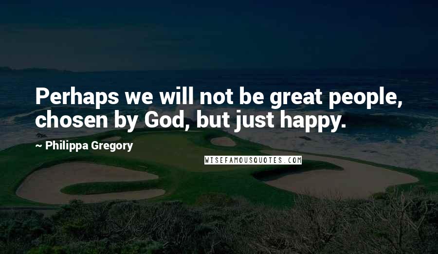 Philippa Gregory Quotes: Perhaps we will not be great people, chosen by God, but just happy.