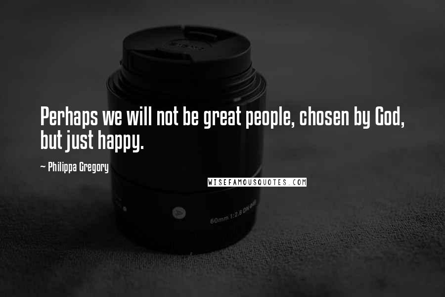 Philippa Gregory Quotes: Perhaps we will not be great people, chosen by God, but just happy.