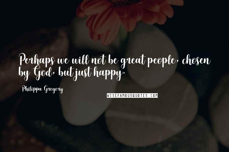 Philippa Gregory Quotes: Perhaps we will not be great people, chosen by God, but just happy.