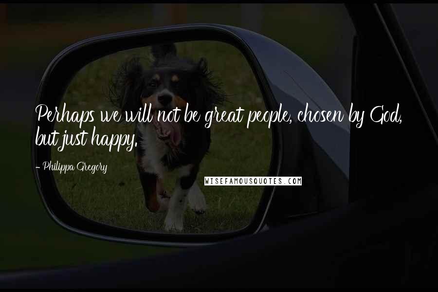 Philippa Gregory Quotes: Perhaps we will not be great people, chosen by God, but just happy.