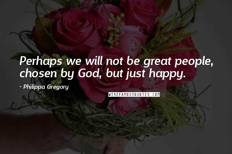 Philippa Gregory Quotes: Perhaps we will not be great people, chosen by God, but just happy.