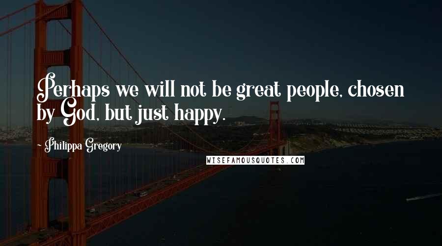 Philippa Gregory Quotes: Perhaps we will not be great people, chosen by God, but just happy.