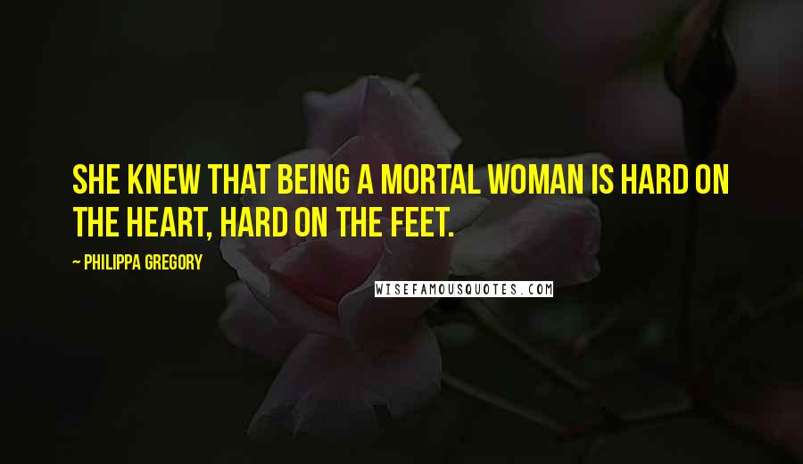 Philippa Gregory Quotes: She knew that being a mortal woman is hard on the heart, hard on the feet.