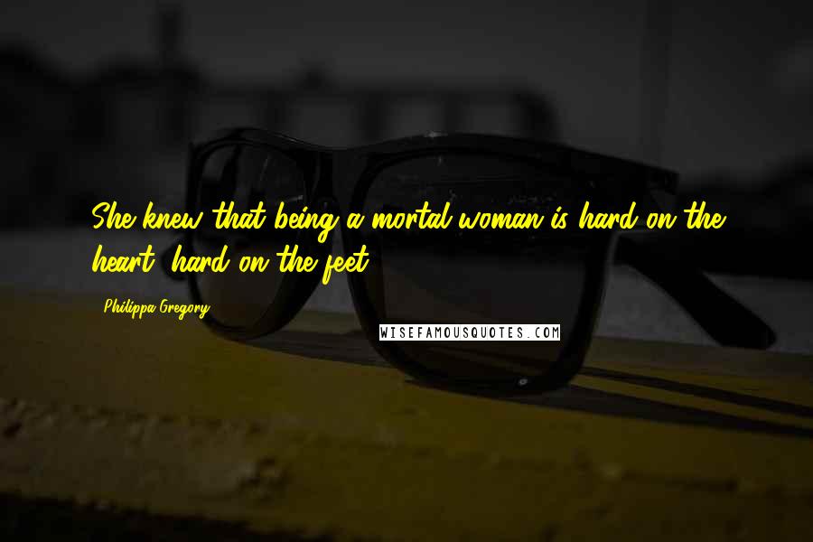 Philippa Gregory Quotes: She knew that being a mortal woman is hard on the heart, hard on the feet.