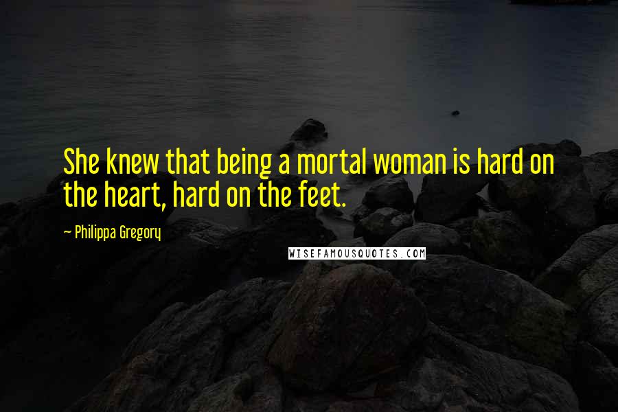 Philippa Gregory Quotes: She knew that being a mortal woman is hard on the heart, hard on the feet.