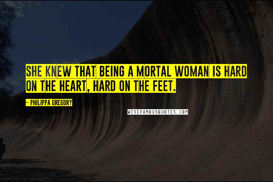 Philippa Gregory Quotes: She knew that being a mortal woman is hard on the heart, hard on the feet.