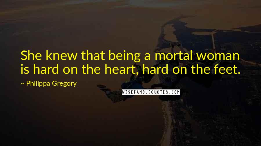 Philippa Gregory Quotes: She knew that being a mortal woman is hard on the heart, hard on the feet.