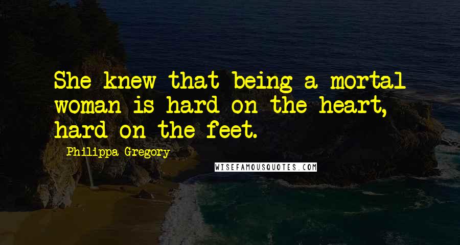 Philippa Gregory Quotes: She knew that being a mortal woman is hard on the heart, hard on the feet.