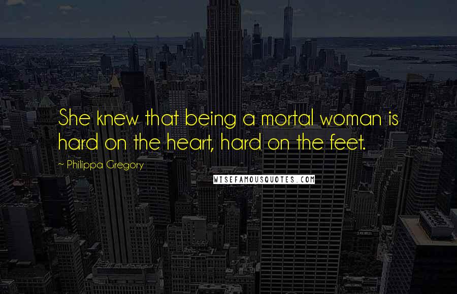 Philippa Gregory Quotes: She knew that being a mortal woman is hard on the heart, hard on the feet.