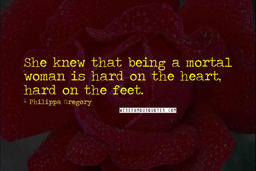 Philippa Gregory Quotes: She knew that being a mortal woman is hard on the heart, hard on the feet.