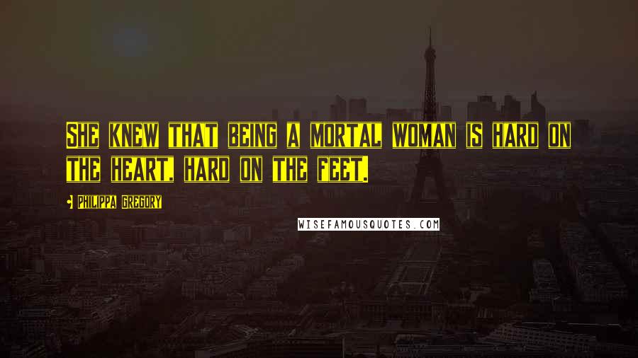 Philippa Gregory Quotes: She knew that being a mortal woman is hard on the heart, hard on the feet.