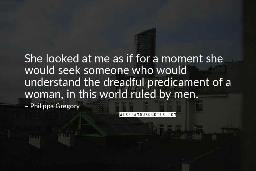 Philippa Gregory Quotes: She looked at me as if for a moment she would seek someone who would understand the dreadful predicament of a woman, in this world ruled by men.