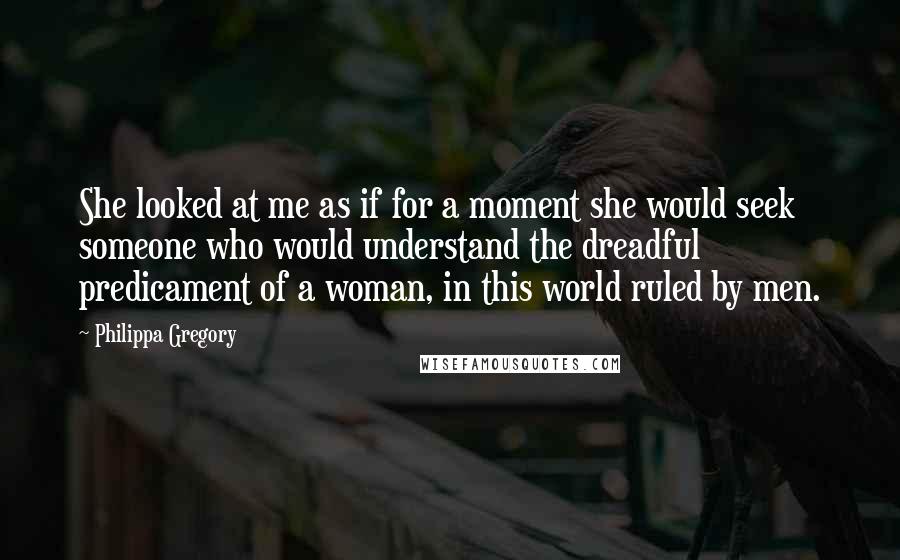 Philippa Gregory Quotes: She looked at me as if for a moment she would seek someone who would understand the dreadful predicament of a woman, in this world ruled by men.