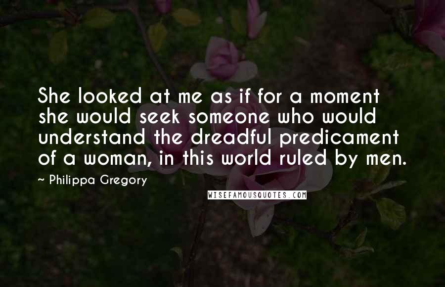 Philippa Gregory Quotes: She looked at me as if for a moment she would seek someone who would understand the dreadful predicament of a woman, in this world ruled by men.