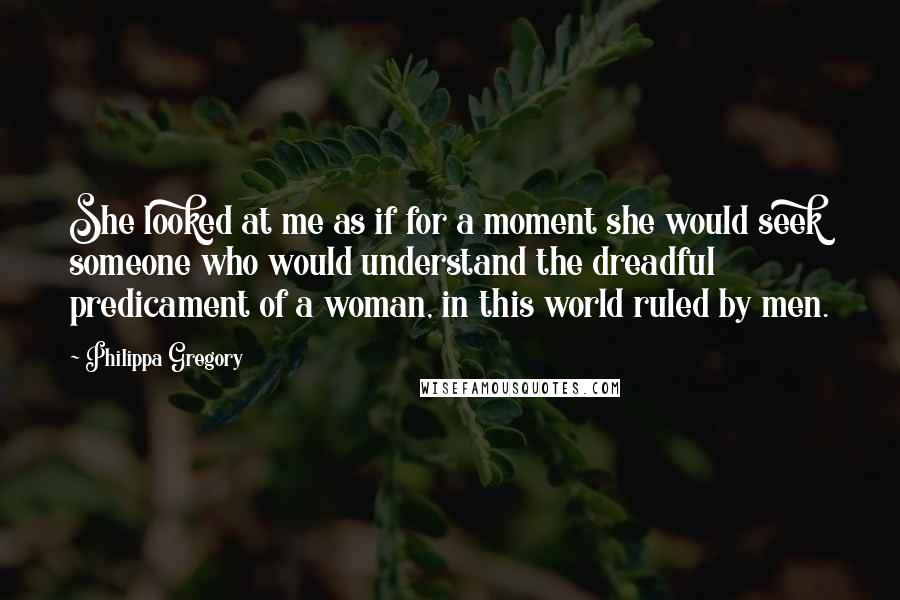 Philippa Gregory Quotes: She looked at me as if for a moment she would seek someone who would understand the dreadful predicament of a woman, in this world ruled by men.
