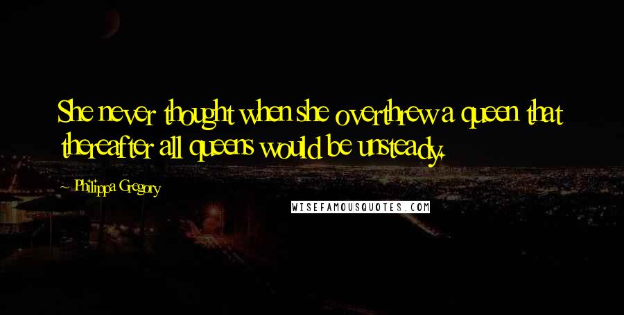 Philippa Gregory Quotes: She never thought when she overthrew a queen that thereafter all queens would be unsteady.