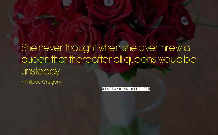 Philippa Gregory Quotes: She never thought when she overthrew a queen that thereafter all queens would be unsteady.