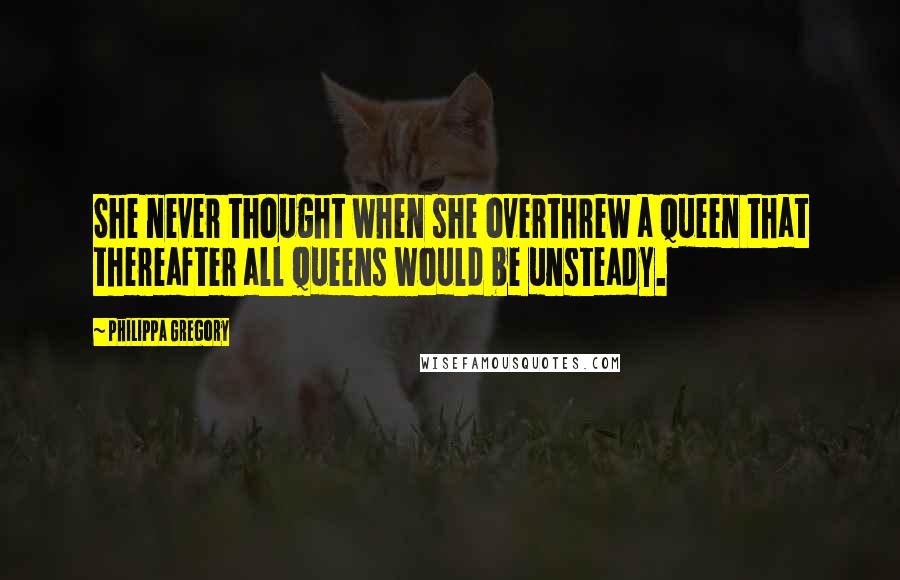 Philippa Gregory Quotes: She never thought when she overthrew a queen that thereafter all queens would be unsteady.